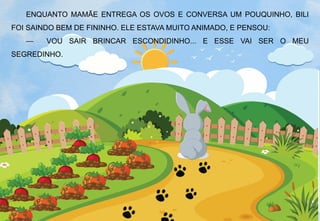 ENQUANTO MAMÃE ENTREGA OS OVOS E CONVERSA UM POUQUINHO, BILI
FOI SAINDO BEM DE FININHO. ELE ESTAVA MUITO ANIMADO, E PENSOU:
— VOU SAIR BRINCAR ESCONDIDINHO... E ESSE VAI SER O MEU
SEGREDINHO.
 