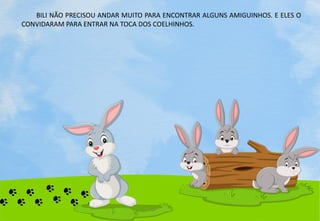 BILI NÃO PRECISOU ANDAR MUITO PARA ENCONTRAR ALGUNS AMIGUINHOS. E ELES O
CONVIDARAM PARA ENTRAR NA TOCA DOS COELHINHOS.
 