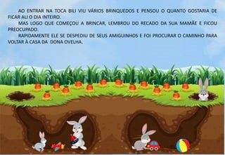 AO ENTRAR NA TOCA BILI VIU VÁRIOS BRINQUEDOS E PENSOU O QUANTO GOSTARIA DE
FICAR ALI O DIA INTEIRO.
MAS LOGO QUE COMEÇOU A BRINCAR, LEMBROU DO RECADO DA SUA MAMÃE E FICOU
PREOCUPADO.
RAPIDAMENTE ELE SE DESPEDIU DE SEUS AMIGUINHOS E FOI PROCURAR O CAMINHO PARA
VOLTAR À CASA DA DONA OVELHA.
 