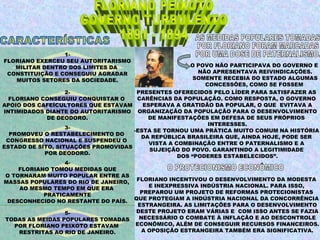 1-
FLORIANO EXERCEU SEU AUTORITARISMO
   MILITAR DENTRO DOS LIMITES DA                        O POVO NÃO PARTICIPAVA DO GOVERNO E
 CONSTITUIÇÃO E CONSEGUIU AGRADAR                         NÃO APRESENTAVA REIVINDICAÇÕES.
   MUITOS SETORES DA SOCIEDADE.                          SOMENTE RECEBIA DO ESTADO ALGUMAS
                                                            CONCESSÕES, COMO SE FOSSEM
                   2-                 PRESENTES OFERECIDOS PELO LÍDER PARA SATISFAZER AS
  FLORIANO CONSEGUIU CONQUISTAR O     CARÊNCIAS DA POPULAÇÃO. COMO RESPOSTA, O GOVERNO
APOIO DOS CAFEÍCULTORES QUE ESTAVAM      ESPERAVA A GRATIDÃO DA POPULAR, O QUE EVITAVA A
INTIMIDADOS DIANTE DO AUTORITARISMO ORGANIZAÇÃO DA POPULAÇÃO PARA O DESENVOLVIMENTO
             DE DEODORO.                  DE MANIFESTAÇÕES EM DEFESA DE SEUS PRÓPRIOS
                                                             INTERESSES.
                   3-
                                     -ESTA SE TORNOU UMA PRÁTICA MUITO COMUM NA HISTÓRIA
  PROMOVEU O RESTABELECIMENTO DO
                                        DA REPÚBLICA BRASILEIRA QUE, AINDA HOJE, PODE SER
 CONGRESSO NACIONAL E SUSPENDEU O
                                           VISTA A COMBINAÇÃO ENTRE O PATERNALISMO E A
ESTADO DE SÍTO, SITUAÇÕES PROMOVIDAS
                                           SUJEIÇÃO DO POVO. GARANTINDO A LEGITIMIDADE
            POR DEODORO.
                                                    DOS “PODERES ESTABELECIDOS”.
                   4-
     FLORIANO TOMOU MEDIDAS QUE
 O TORNARAM MUITO POPULAR ENTRE AS
MASSAS POPULARES DO RIO DE JANEIRO, FLORIANO INCENTIVOU O DESENVOLVIMENTO DA MODESTA
     AO MESMO TEMPO EM QUE ERA             E INEXPRESSIVA INDÚSTRIA NACIONAL. PARA ISSO,
                                        PREPAROU UM PROJETO DE REFORMAS PROTECIONISTAS
            PRATICAMENTE
                                     QUE PROTEGIAM A INDÚSTRIA NACIONAL DA CONCORRÊNCIA
  DESCONHECIDO NO RESTANTE DO PAÍS.
                                       ESTRANGEIRA. AS LIMITAÇÕES PARA O DESENVOLVIMENTO
                   5-                 DESTE PROJETO ERAM VÁRIAS E COM ISSO ANTES SE FAZIA
 TODAS AS MEIDAS POPULARES TOMADAS     NECESSÁRIO O COMBATE À INFLAÇÃO E AO DESCONTROLE
    POR FLORIANO PEIXOTO ESTAVAM      ECONÕMICO, ALÉM DE CONSEGUIR RECURSOS FINANCEIROS.
     RESTRITAS AO RIO DE JANEIRO.       A OPOSIÇÃO ESTRANGEIRA TAMBÉM ERA SIGNIFICATIVA.
 