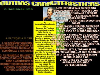 POR CONTA DA OPOSIÇÃO ESTRANGEIRA                       Mas nem
   AO PROTECIONISMO IMPLANTADO POR                       tudo foi
  FLORIANO, OCORREU O ENDURECIMENTO                    alegria para
      DOS DISCURSOS DE FLORIANO,                         Floriano.
    DESENVOLVENDO UM NACIONALISMO
                                            A
             EXACERBADO.
                                inconstitucionalidade
O NACIONALISMO FOI UMA CONTRAPOSIÇÃO
                                           do
AS AMEAÇAS, REAIS OU ILUSÓRIAS, SERVIU
                                  Governo de Floriano
 PARA DESENVOLVER UMA FALSA IDÉIA DE
                                 apresentava-se pelo
   UNIDADE NACIONAL, DISFARÇANDO AS
                                     fato de ele ter
  DESIGUALDADES SOCIAIS E AS DIVISÕES
                                   assumido o poder
SOCIO-POLÍTICAS EXISTENTES NO BRASIL.
                                  após a renúncia de
                                Deodoro, quando pela
                                Constituição de 1891,
                                tanto o presidente e o
                                   vice deveriam ser
                                   eleitos através do
                                    voto direto com
                                  maioria absoluta. O
                                que não foi o caso de
                                Floriano nem Deodoro.
                                 Outro ponto previsto
                                pela Constituição era
                                 que o vice só poderia
                                assumir a presidência
                                      nos casos de
                                  impedimento ou de
                                 morte do presidente.
                                 O que não foi o caso
                                    desta situação.
 