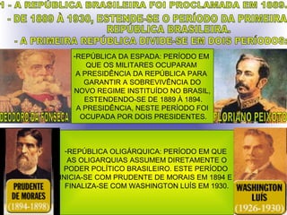 -REPÚBLICA DA ESPADA: PERÍODO EM
       QUE OS MILITARES OCUPARAM
    A PRESIDÊNCIA DA REPÚBLICA PARA
      GARANTIR A SOBREVIVÊNCIA DO
   NOVO REGIME INSTITUÍDO NO BRASIL,
      ESTENDENDO-SE DE 1889 À 1894.
    A PRESIDÊNCIA, NESTE PERÍODO FOI
     OCUPADA POR DOIS PRESIDENTES.



  -REPÚBLICA OLIGÁRQUICA: PERÍODO EM QUE
   AS OLIGARQUIAS ASSUMEM DIRETAMENTE O
 PODER POLÍTICO BRASILEIRO. ESTE PERÍODO
INICIA-SE COM PRUDENTE DE MORAIS EM 1894 E
  FINALIZA-SE COM WASHINGTON LUÍS EM 1930.
 