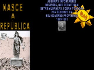 A PROCLAMAÇÃO DA REPÚBLICA BRASILEIRA
  NÃO PROPORCIONOU SIGNIFICATIVAS MUDANÇAS
SOCIAIS, MAS PROMOVEU SIGNIFICATIVAS MUDANÇAS
 NO CENÁRIO POLÍTICO E ECONÔMICO BRASILEIRO,
  ALÉM DE ABRIR CAMINHOS PARA IMPORTANTES
     MUDANÇAS NO MODELO DE ORGANIZAÇÃO
                   DO PAÍS.




    •ACABOU COM AS INSTITUIÇÕES IMPERIAIS COMO A CONSTITUIÇÃO DE
    1824; O PODER LEGISLATIVO IMPERIAL A NÍVEL FEDERAL, PROVINCIAL E
              MUNICIPAL; ACABOU COM O CONSELHO DE ESTADO;

                    •BANIU A FAMÍLIA REAL DO BRASIL;

     •PROMOVEU A LAICIZAÇÃO DO ESTADO (SEPARAÇÃO ENTRE ESTADO E
                               IGREJA);

     •PROMOVEU A NATURALIZAÇÃO DOS ESTRANGEIROS RESIDENTES NO
     BRASIL OFERECENDO-LHES CIDADANIA BRASILEIRA, JÁ QUE O BRASIL
    VINHA RECEBENDO MUITOS IMIGRANTES DESDE AS ULTIMAS DÉCADAS;

       .CONVOCOU ELEIÇÕES, REALIZADAS EM 1890 PARA A FORMAÇÃO
               DE UMA NOVA ASSEMBLÉIA CONSTITUÍNTE.
 