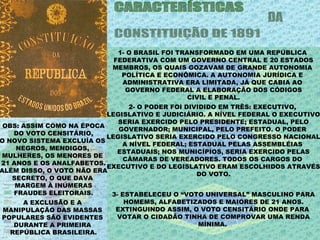 1- O BRASIL FOI TRANSFORMADO EM UMA REPÚBLICA
                           FEDERATIVA COM UM GOVERNO CENTRAL E 20 ESTADOS
                           MEMBROS, OS QUAIS GOZAVAM DE GRANDE AUTONOMIA
                             POLÍTICA E ECONÔMICA. A AUTONOMIA JURÍDICA E
                             ADMINISTRATIVA ERA LIMITADA, JÁ QUE CABIA AO
                              GOVERNO FEDERAL A ELABORAÇÃO DOS CÓDIGOS
                                               CIVIL E PENAL.
                                2- O PODER FOI DIVIDIDO EM TRÊS: EXECUTIVO,
                          LEGISLATIVO E JUDICIÁRIO. A NÍVEL FEDERAL O EXECUTIVO
                             SERIA EXERCIDO PELO PRESIDENTE; ESTADUAL, PELO
 OBS: ASSIM COMO NA ÉPOCA
                             GOVERNADOR; MUNICIPAL, PELO PREFEITO. O PODER
    DO VOTO CENSITÁRIO,
                          LEGISLATIVO SERIA EXERCIDO PELO CONGRESSO NACIONAL
O NOVO SISTEMA EXCLUÍA OS
                              A NÍVEL FEDERAL; ESTADUAL PELAS ASSEMBLÉIAS
    NEGROS, MENDIGOS,
                             ESTADUAIS; NOS MUNICÍPIOS, SERIA EXERCIDO PELAS
 MULHERES, OS MENORES DE
                               CÂMARAS DE VEREADORES. TODOS OS CARGOS DO
21 ANOS E OS ANALFABETOS.
                          EXECUTIVO E DO LEGISLATIVO ERAM ESCOLHIDOS ATRAVÉS
ALÉM DISSO, O VOTO NÃO ERA
                                                  DO VOTO.
   SECRETO, O QUE DAVA
    MARGEM À INÚMERAS
    FRAUDES ELEITORAIS.    3- ESTABELECEU O “VOTO UNIVERSAL” MASCULINO PARA
      A EXCLUSÃO E A           HOMEMS, ALFABETIZADOS E MAIORES DE 21 ANOS.
 MANIPULAÇÃO DAS MASSAS     EXTINGUINDO ASSIM, O VOTO CENSITÁRIO ONDE PARA
POPULARES SÃO EVIDENTES     VOTAR O CIDADÂO TINHA DE COMPROVAR UMA RENDA
    DURANTE A PRIMEIRA                             MÍNIMA.
   REPÚBLICA BRASILEIRA.
 