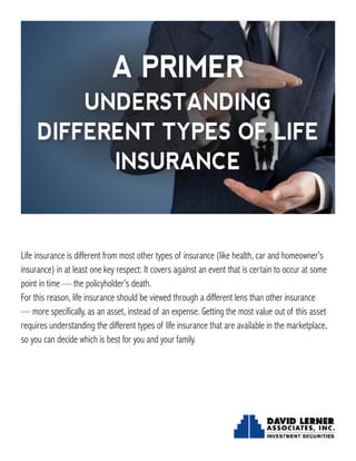 Life insurance is different from most other types of insurance (like health, car and homeowner’s
insurance) in at least one key respect: It covers against an event that is certain to occur at some
point in time — the policyholder’s death.
For this reason, life insurance should be viewed through a different lens than other insurance
— more specifically, as an asset, instead of an expense. Getting the most value out of this asset
requires understanding the different types of life insurance that are available in the marketplace,
so you can decide which is best for you and your family.
A PRIMER
UNDERSTANDING
DIFFERENT TYPES OF LIFE
INSURANCE
 