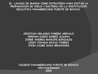 EL  LAVADO DE MANOS COMO ESTRATEGIA PARA EVITAR LA PROPAGACION DE VIRUS Y BACTERIA EN LA INSTITUCION EDUCATIVA PANAMERICANO PUENTE DE BOYACÁ. CRISTIAN ORLANDO FORERO AREVALO HERNAN DARIO GOMEZ ALDANA JORGE ANDRES MANCIPE GONZALES LEIDY YOHANA ROJAS TORRES JHON JAIME SOSA BENAVIDES COLEGIO PANAMERICANO PUENTE DE BOYACÁ VENTAQUEMADA 2009 