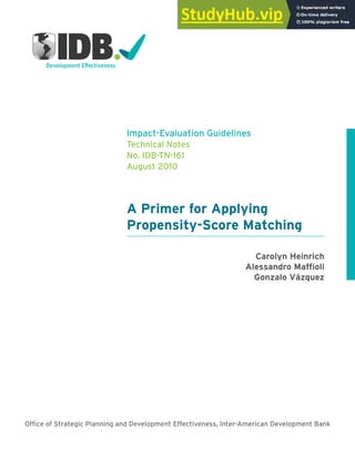 A Primer for Applying
Propensity-Score Matching
Impact-Evaluation Guidelines
Technical Notes
No. IDB-TN-161
August 2010
Carolyn Heinrich
Alessandro Mafioli
Gonzalo Vázquez
Ofice of Strategic Planning and Development Effectiveness, Inter-American Development Bank
 