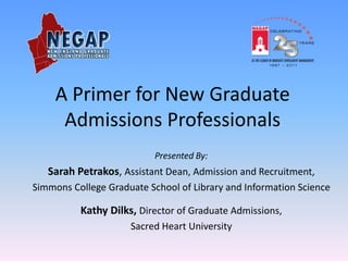 A Primer for New Graduate
      Admissions Professionals
                           Presented By:
   Sarah Petrakos, Assistant Dean, Admission and Recruitment,
Simmons College Graduate School of Library and Information Science

          Kathy Dilks, Director of Graduate Admissions,
                     Sacred Heart University
 