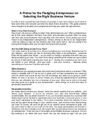 A Primer for the Fledgling Entrepreneur on
            Selecting the Right Business Venture
In order to give yourself the best chance of success in your new venture, you’ll want to
take some time and consider just what the ideal choice should be. This guide presents
some thoughts to broaden your perspective and help you make the right decision.

What’s Your Risk Posture?
How much risk are you willing to take? How determined are you? Many entrepreneurs
fail at their early attempts, but learn from them and ultimately succeed. Most run away
with their tails tucked between their legs after their first failure. Some people just aren’t
meant to be independent entrepreneurs. Others chomp at the bit to be independent
..and are willing to take all the inherent risks that come with it. Are you going to be
having 2nd thoughts after your first day? Be honest with yourself.

Are You Still Going to Like It in a Year?
Your best chance of success is to choose something you love doing. Business has it’s
ups &downs ..and there are lots of annoying little tasks to be performed .. andsome
times will be better than others .. so you want to choose a business that will have you
doing something you love. You want to be doing something that makes you get excited
to rise out of bed each morning and “have at it”. Getting into something you don’t love
will reflect in your attitude ..and your work .. and your success .. whereas doing
something you love won’t feel like work at all.

Skills Inventory
What skills do you already possess that would lend themselves well to a business? Why
waste a valuable skill if it can be put to good use? Is there somewhere you could go
work for awhile that would provide you the knowledge and skills you’re going to need?
Maybe it’s time to go back to school. Maybe you should be apprenticing at something
that you can ultimately turn into a business of your own. What you’ve done in the past
can also serve as a guide to your temperament ..which brings us to the next topic of
personality assessment.

Personality Inventory
No matter what business you choose, there are certain aspects that you willllove ..and
others you’ll despise. If you’re an introvert, you may find face-to-face selling
uncomfortable. Are you detail-oriented? If not, you’ll probably despise the countless little
details that must be tended to..especially when your business is new and you’re a “one
man band” (apologies to the ladies). Try to pick a business where the majority of your
time will be spent doing things in your comfort zone ..and minimum time doing things
you hate. Of course, we must all get out of our comfort zones somewhat to grow ..but
you don’t want to take on too much at one time. Our basic personalities are formed in
childhood, and don’t change much. Be honest with yourself about where you belong as
an entrepreneur. There are lots of honorable and profitable business scenarios. Do you
like working in an office with your mind? Are you the hands-on type? Do you love
 