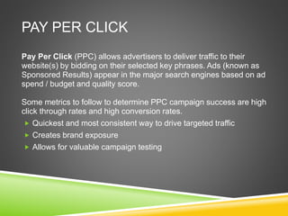 PAY PER CLICK
Pay Per Click (PPC) allows advertisers to deliver traffic to their
website(s) by bidding on their selected key phrases. Ads (known as
Sponsored Results) appear in the major search engines based on ad
spend / budget and quality score.
Some metrics to follow to determine PPC campaign success are high
click through rates and high conversion rates.
 Quickest and most consistent way to drive targeted traffic
 Creates brand exposure
 Allows for valuable campaign testing
 