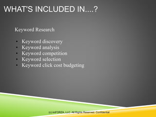 WHAT'S INCLUDED IN....?
(c) imFORZA, LLC. All Rights Reserved. Confidential
Keyword Research
• Keyword discovery
• Keyword analysis
• Keyword competition
• Keyword selection
• Keyword click cost budgeting
 