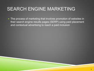 SEARCH ENGINE MARKETING
 The process of marketing that involves promotion of websites in
their search engine results pages (SERP) using paid placement
and contextual advertising to reach a paid inclusion
9
 
