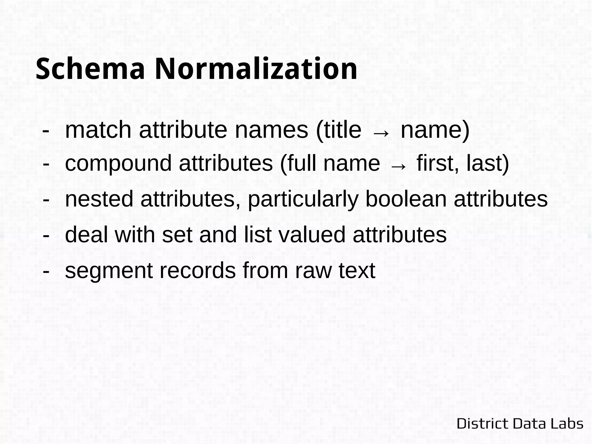 Canonicalization
Merge information from duplicates to a representative
entity that contains maximal information - consider
downstream resolution.
Name, Email, Phone, Address
Joe Halifax, joe.halifax@gmail.com, null, New York, NY
Joseph Halifax Jr., null, (212) 123-4444, 130 5th Ave Apt 12, New York, NY
Joseph Halifax, joe.halifax@gmail.com, (212) 123-4444, 130 5th Ave Apt 12, New York, NY
 