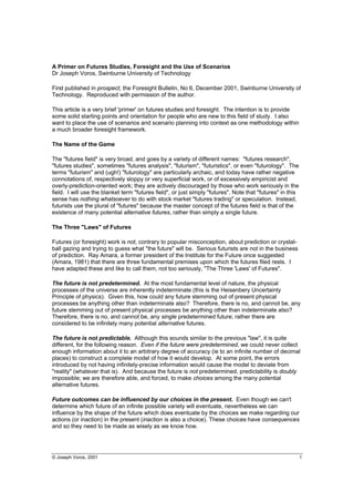 © Joseph Voros, 2001 1
A Primer on Futures Studies, Foresight and the Use of Scenarios
Dr Joseph Voros, Swinburne University of Technology
First published in prospect, the Foresight Bulletin, No 6, December 2001, Swinburne University of
Technology. Reproduced with permission of the author.
This article is a very brief 'primer' on futures studies and foresight. The intention is to provide
some solid starting points and orientation for people who are new to this field of study. I also
want to place the use of scenarios and scenario planning into context as one methodology within
a much broader foresight framework.
The Name of the Game
The "futures field" is very broad, and goes by a variety of different names: "futures research",
"futures studies", sometimes "futures analysis", "futurism", "futuristics", or even "futurology". The
terms "futurism" and (ugh!) "futurology" are particularly archaic, and today have rather negative
connotations of, respectively sloppy or very superficial work, or of excessively empiricist and
overly-prediction-oriented work; they are actively discouraged by those who work seriously in the
field. I will use the blanket term "futures field", or just simply "futures". Note that "futures" in this
sense has nothing whatsoever to do with stock market "futures trading" or speculation. Instead,
futurists use the plural of "futures" because the master concept of the futures field is that of the
existence of many potential alternative futures, rather than simply a single future.
The Three "Laws" of Futures
Futures (or foresight) work is not, contrary to popular misconception, about prediction or crystal-
ball gazing and trying to guess what "the future" will be. Serious futurists are not in the business
of prediction. Ray Amara, a former president of the Institute for the Future once suggested
(Amara, 1981) that there are three fundamental premises upon which the futures filed rests. I
have adapted these and like to call them, not too seriously, "The Three 'Laws' of Futures".
The future is not predetermined. At the most fundamental level of nature, the physical
processes of the universe are inherently indeterminate (this is the Heisenbery Uncertainty
Principle of physics). Given this, how could any future stemming out of present physical
processes be anything other than indeterminate also? Therefore, there is no, and cannot be, any
future stemming out of present physical processes be anything other than indeterminate also?
Therefore, there is no, and cannot be, any single predetermined future; rather there are
considered to be infinitely many potential alternative futures.
The future is not predictable. Although this sounds similar to the previous "law", it is quite
different, for the following reason. Even if the future were predetermined, we could never collect
enough information about it to an arbitrary degree of accuracy (ie to an infinite number of decimal
places) to construct a complete model of how it would develop. At some point, the errors
introduced by not having infinitely-precise information would cause the model to deviate from
"reality" (whatever that is). And because the future is not predetermined, predictability is doubly
impossible; we are therefore able, and forced, to make choices among the many potential
alternative futures.
Future outcomes can be influenced by our choices in the present. Even though we can't
determine which future of an infinite possible variety will eventuate, nevertheless we can
influence by the shape of the future which does eventuate by the choices we make regarding our
actions (or inaction) in the present (inaction is also a choice). These choices have consequences
and so they need to be made as wisely as we know how.
 