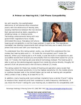 Advantage Audiology & Hearing Center MI | (989) 966-1040 | http://www.advantagehearingonline.com/
Discover more great content here:
https://www.facebook.com/advantagehearingonline
https://twitter.com/hearingaidsmich
http://www.youtube.com/user/advantageaudiology
http://www.pinterest.com/advantagehear
A Primer on Hearing Aid / Cell Phone Compatibility
Up until recently, the sophisticated
electronics of cell phones often interacted
poorly with the electronics of hearing aids,
causing interference between the two devices
that was perceived as static, squealing or
whistling noises, or missing words.
Technology enhancements along with new
government regulations have mostly
eliminated this issue. Nowadays cell phone –
hearing aid compatibility is not the huge problem it used to be. The regulations
mandated new labeling requirements and ratings that help you to easily find a cell
phone that works well with your hearing aid.
To understand how this rating system works, you should first understand the two
modes that hearing aids work in – M mode (for microphone) and T mode (for
telecoil). When your hearing aid is in M mode, it uses the built-in microphone to pick
up audible sounds from around you and amplify them to make them easier for you to
hear. In T mode, the hearing aid uses telecoil technology instead. The hearing aid is
able to pick up the electromagnetic signals from inside the phone directly. Roughly 60
percent of all cell phones sold in the US have a telecoil (T) mode.
The rating system for these two modes of hearing aid operation uses a scale that
ranges from the lowest sensitivity (1) to the highest sensitivity (4). No mobile phone
or cordless handset sold in the United States can be sold as hearing aid compatible
(HAC) unless it has a rating of at least M3 or T3.
In addition, many hearing aids (and cochlear implants) have a similar M and T rating
to measure their sensitivity and their resistance to radio frequency interference. If
you know the M and T ratings for your hearing aid, to determine its compatibility with
 