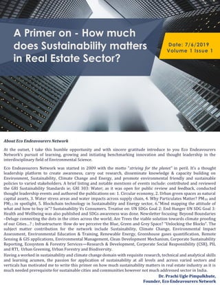 A Primer on - How much
does Sustainability matters
in Real Estate Sector?
Date: 7/6/2019
Volume 1 Issue 1
About Eco Endeavourers Network
At the outset, I take this humble opportunity and with sincere gratitude introduce to you Eco Endeavourers
Network’s pursuit of learning, growing and initiating benchmarking innovation and thought leadership in the
interdisciplinary field of Environmental Science.
Eco Endeavourers Network was started in 2009 with the motto “striving for the planet” in peril. It’s a thought
leadership platform to create awareness, carry out research, disseminate knowledge & capacity building on
Environment, Sustainability, Climate Change and Energy, and promote environmental friendly and sustainable
policies to varied stakeholders. A brief listing and notable mentions of events include: contributed and reviewed
the GRI Sustainability Standards ie; GRI 303: Water; as it was open for public review and feedback, conducted
thought leadership events and authored the publications on: 1. Circular economy, 2. Urban green spaces as natural
capital assets, 3. Water stress areas and water impacts across supply chain, 4. Why Particulates Matter? PM10 and
PM2.5 in spotlight, 5. Blockchain technology in Sustainability and Energy sector, 6."Mind mapping the attitude of
what and how to buy in"? Sustainability Vs Consumers. Treatise on: UN SDGs Goal 2: End Hunger UN SDG Goal 3:
Health and Wellbeing was also published and SDGs awareness was done. Newsletter focusing: Beyond Boundaries
–Deluge connecting the dots in the cities across the world; Are Trees the viable solution towards climate proofing
of our Cities…? ; Infrastructure: How do we perceive the Blue, Green and Grey Space? “Unlocking the Blocks”. The
subject matter contribution for the network include Sustainability, Climate Change, Environmental Impact
Assessment, Environmental Education & Training, Renewable Energy, Greenhouse gases quantification, Remote
Sensing & GIS applications, Environmental Management, Clean Development Mechanism, Corporate Sustainability
Reporting, Ecosystem & Forestry Services—Research & Development, Corporate Social Responsibility (CSR), PIL
and RTI, Urban Greening, Urban Forestry and Biodiversity.
Having a worked in sustainability and climate change domain with requisite research, technical and analytical skills
and learning acumen, the passion for application of sustainability at all levels and across varied sectors and
verticals has motivated me to write this primer on how much sustainability matters in real estate industry as it is
much needed prerequisite for sustainable cities and communities however not much addressed sector in India.
Dr. Prachi Ugle Pimpalkhute,
Founder, Eco Endeavourers Network
 