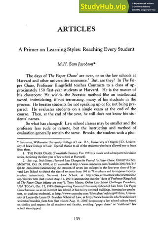 ARTICLES
A Primer on Learning Styles: Reaching Every Student
M.H. Sam Jacobson*
The days of The PaperChase
1 are over, or so the law schools at
Harvard and other universities announce. 2 But, are they? In The Pa-
per Chase, Professor Kingsfield teaches Contracts to a class of ap-
proximately 150 first-year students at Harvard. He is the master of
his classroom: He wields the Socratic method like an intellectual
sword, intimidating, if not terrorizing, many of his students in the
process. He berates students for not speaking up or for not being pre-
pared. He evaluates students on a single exam at the end of the
course. Then, at the end of the year, he still does not know his stu-
dents' names.
So what has changed? Law school classes may be smaller and the
professor less rude or remote, but the instruction and method of
evaluation generally remain the same. Brooks, the student with a pho-
* Instructor, Willamette University College of Law. B.S., University of Oregon; J.D., Univer-
sity of Iowa College of Law. Special thanks to all of the students who have allowed me to learn
from them.
1. THE PAPER CHASE (Twentieth Century Fox 1973) (a movie and subsequent television
series, depicting the first year oflaw school at Harvard).
2. See, e.g., Seth Stern, HarvardLaw Changesthe Pace of Its PaperChase, CHRISTIAN SCI.
MONITOR, Oct. 24, 2000, at 13, availableat http://www.csmonitor.com/durable/2000/10/24/
fp13sl -csm.shtml (announcing the creation of seven law colleges in the first-year class of Har-
vard Law School to shrink the size of sections from 140 to 78 students and to improve faculty-
student interaction); Vermont Law School, at http://law.vermontlaw.edu/orientation/
asp/director.htm (last visited Aug. 11, 2001) (announcing that the "days of Professor Kingsfield
of The Paper Chase infamy are over"); Tony Mauro, Online Law School Challenges Precedents,
USA TODAY, Oct. 12, 1999 (distinguishing Concord University School of Law from The Paper
Chasebecause, as an all-internet law school, it has no ivy-covered buildings, looming law profes-
sors, or quaking students), at http://www.usatoday.com/life/cyber/tech/ctg403.htm; Univer-
sity of Louisville Louis D. Brandeis School of Law, at http://www.louisville.edu/brandeislaw/
welcome/brandeis facts.htm (last visited Aug. 11, 2001) (espousing a law school culture based
on civility and respect for all students and faculty, avoiding "paper chase" or "cutthroat" law
school stereotypes).
 