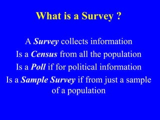 What is a Survey ?
A Survey collects information
Is a Census from all the population
Is a Poll if for political information
Is a Sample Survey if from just a sample
of a population
 