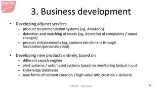 MK99 – Big Data 13 
3. Business development 
• 
Developing adjunct services 
– 
product recommendation systems (eg, Amazon’s) 
– 
detection and matching of needs (eg, detection of complaints / mood changes) 
– 
product enhancements (eg, content enrichment through localization/personalization) 
• 
Developing new products entirely, based on 
– 
different search engines 
– 
alert systems / automated systems based on monitoring textual input 
– 
knowledge databases 
– 
new forms of content curation / high value info creation + delivery  