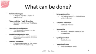 MK99 – Big Data 4 
What can be done? 
• 
Sentiment analysis 
– 
Is this piece of text of a positive or negative tone? 
• 
Topic modeling / topic detection 
– 
What is the main theme of this 20-page booklet? 
• 
Semantic disambiguation 
– 
“Paris” is mentioned in this text. Is this Paris Hilton or Paris, France? 
• 
Named Entity Recognition (NER) 
– 
Automatically find the individuals, organizations and events named in the text, and the relations between them. 
• 
Semantic enrichment 
– 
If you searched Google for “TV”, results for “television” will also show up 
• 
Language detection 
– 
“Ich spreche Deutsch” -> this sentence is written in German 
• 
Automatic Translation 
– 
See Google Translate 
•Summarizing 
–Shortening a text while keeping its core message intact 
•Spelling correction 
–Well, that’s easy 
•Topic Classification 
–Is this email a spam or not?  