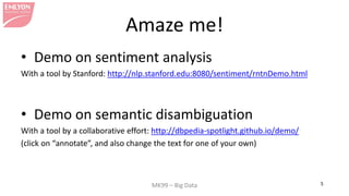 MK99 – Big Data 5 
Amaze me! 
• 
Demo on sentiment analysis 
With a tool by Stanford: http://nlp.stanford.edu:8080/sentiment/rntnDemo.html 
• 
Demo on semantic disambiguation 
With a tool by a collaborative effort: http://dbpedia-spotlight.github.io/demo/ 
(click on “annotate”, and also change the text for one of your own) 
 