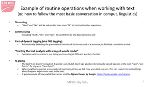 MK99 – Big Data 7 
Example of routine operations when working with text (or, how to follow the most basic conversation in comput. linguistics) 
• 
Stemming 
– 
“liked” and “like” will be reduced to their stem “lik” to facilitate further operations 
• 
Lemmatizing 
– 
Grouping “liked”, “like” and “likes” to count them as one basic semantic unit 
• 
Part-of-Speech tagging (aka POS tagging) 
– 
Automatically detecting the grammatical function of the terms used in a sentence, to facilitate translation or else 
• 
“Starting the text analysis with a bag-of-words model” 
– 
Operation which consists in just listing and counting all different words in the text. 
• 
N-grams 
– 
The text “I am Dutch” is made of 3 words: I, am, Dutch. But it can also be interesting to look at bigrams in the text: “I am”, “am Dutch”. Or trigrams: “I am Dutch”. 
– 
When neighboring words are considered together just like we did, they are called n-grams. This can reveal interesting things about frequent expressions used in the text. 
– 
A good example of how useful this can be: visit the Ngram Viewer by Google: https://books.google.com/ngrams  
