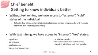 MK99 – Big Data 8 
Chief benefit: Getting to know individuals better 
• 
Without text mining, we have access to “external”, “cold” states of the individual 
– 
Behavior (eg, clicks), external attributes (address, gender, encyclopedia entry), social networks (but relatively cold ones.) 
• 
With text mining, we have access to “internal”, “hot” states: 
- opinions - intentions - preferences - degree of consensus - social networks (who mentions whom: how, in which context) - implicit attributes of the speaker  