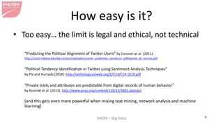 MK99 – Big Data 9 
How easy is it? 
• 
Too easy… the limit is legal and ethical, not technical 
“Predicting the Political Alignment of Twitter Users” by Conover et al. (2011). 
http://cnets.indiana.edu/wp-content/uploads/conover_prediction_socialcom_pdfexpress_ok_version.pdf 
“Political Tendency Identification in Twitter using Sentiment Analysis Techniques” 
by Pla and Hurtado (2014). http://anthology.aclweb.org/C/C14/C14-1019.pdf 
“Private traits and attributes are predictable from digital records of human behavior” 
by Kosinski et al. (2013). http://www.pnas.org/content/110/15/5802.abstract 
(and this gets even more powerful when mixing text mining, network analysis and machine learning)  