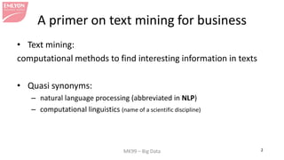 MK99 – Big Data 2 
A primer on text mining for business 
• 
Text mining: 
computational methods to find interesting information in texts 
• 
Quasi synonyms: 
– 
natural language processing (abbreviated in NLP) 
– 
computational linguistics (name of a scientific discipline)  