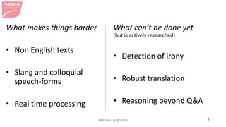 MK99 – Big Data 6 
What can’t be done yet (but is actively researched) 
• 
Detection of irony 
• 
Robust translation 
• 
Reasoning beyond Q&A 
What makes things harder 
• 
Non English texts 
• 
Slang and colloquial speech-forms 
• 
Real time processing  