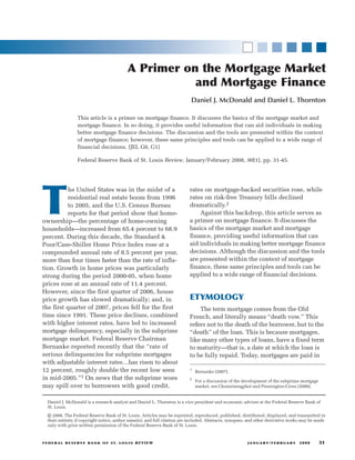 A Primer on the Mortgage Market
                                                             and Mortgage Finance
                                                                             Daniel J. McDonald and Daniel L. Thornton

                    This article is a primer on mortgage finance. It discusses the basics of the mortgage market and
                    mortgage finance. In so doing, it provides useful information that can aid individuals in making
                    better mortgage finance decisions. The discussion and the tools are presented within the context
                    of mortgage finance; however, these same principles and tools can be applied to a wide range of
                    financial decisions. (JEL G0, G1)

                    Federal Reserve Bank of St. Louis Review, January/February 2008, 90(1), pp. 31-45.




T
           he United States was in the midst of a                           rates on mortgage-backed securities rose, while
           residential real estate boom from 1996                           rates on risk-free Treasury bills declined
           to 2005, and the U.S. Census Bureau                              dramatically.2
           reports for that period show that home-                              Against this backdrop, this article serves as
ownership—the percentage of home-owning                                     a primer on mortgage finance. It discusses the
households—increased from 65.4 percent to 68.9                              basics of the mortgage market and mortgage
percent. During this decade, the Standard &                                 finance, providing useful information that can
Poor/Case-Shiller Home Price Index rose at a                                aid individuals in making better mortgage finance
compounded annual rate of 8.5 percent per year,                             decisions. Although the discussion and the tools
more than four times faster than the rate of infla-                         are presented within the context of mortgage
tion. Growth in home prices was particularly                                finance, these same principles and tools can be
strong during the period 2000-05, when home                                 applied to a wide range of financial decisions.
prices rose at an annual rate of 11.4 percent.
However, since the first quarter of 2006, house
price growth has slowed dramatically; and, in                               ETYMOLOGY
the first quarter of 2007, prices fell for the first                            The term mortgage comes from the Old
time since 1991. These price declines, combined                             French, and literally means “death vow.” This
with higher interest rates, have led to increased                           refers not to the death of the borrower, but to the
mortgage delinquency, especially in the subprime                            “death” of the loan. This is because mortgages,
mortgage market. Federal Reserve Chairman                                   like many other types of loans, have a fixed term
Bernanke reported recently that the “rate of                                to maturity—that is, a date at which the loan is
serious delinquencies for subprime mortgages                                to be fully repaid. Today, mortgages are paid in
with adjustable interest rates…has risen to about
12 percent, roughly double the recent low seen                              1
                                                                                Bernanke (2007).
in mid-2005.”1 On news that the subprime woes                               2
                                                                                For a discussion of the development of the subprime mortgage
may spill over to borrowers with good credit,                                   market, see Chomsisengphet and Pennington-Cross (2006).


   Daniel J. McDonald is a research analyst and Daniel L. Thornton is a vice president and economic adviser at the Federal Reserve Bank of
   St. Louis.

   © 2008, The Federal Reserve Bank of St. Louis. Articles may be reprinted, reproduced, published, distributed, displayed, and transmitted in
   their entirety if copyright notice, author name(s), and full citation are included. Abstracts, synopses, and other derivative works may be made
   only with prior written permission of the Federal Reserve Bank of St. Louis.



F E D E R A L R E S E R V E B A N K O F S T. LO U I S R E V I E W                                        J A N UA RY / F E B R UA RY   2008    31
 
