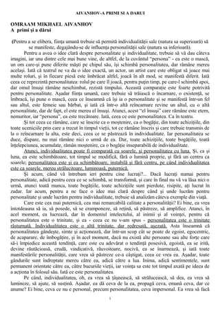 AIVANHOV-A PRIMI SI A DARUI
OMRAAM MIKHAEL AIVANHOV
A primi şi a dărui
(Pentru a se elibera, fiinţa umană trebuie să permită individualităţii sale (natura sa superioară) să
se manifeste, degajându-se de influenţa personalităţii sale (natura sa inferioară).
Pentru a avea o idee clară despre personalitate şi individualitate, trebuie să vă dau câteva
imagini, iar una dintre cele mai bune vine, de altfel, de la cuvântul “persona” - ea este o mască,
un om care-şi pune diferite măşti pe chipul său, îşi schimbă personalitatea, dar rămâne mereu
acelaşi. Iată că teatrul ne va da o idee exactă, un actor, un artist care este obligat să joace mai
multe roluri, şi în fiecare piesă este îmbrăcat altfel, joacă în alt mod, se manifestă diferit. Iată
ceea ce reprezintă personalitatea: rolul pe care îl joacă, pentru puţin timp, pe care-l schimbă apoi,
dar omul însuşi rămâne neschimbat, rezistă timpului. Această comparaţie este foarte potrivită
pentru personalitate. Aşadar fiinţa umană, care trebuie să trăiască o încarnare, o existenţă, se
îmbracă, îşi pune o mască, ceea ce înseamnă că îşi ia o personalitate şi se manifestă într-un fel
sau altul, este femeie sau bărbat, şi iată că într-o altă reîncarnare revine un altul, cu o altă
personalitate, dar de fapt, el este mereu el însuşi. Atunci, acest “el însuşi” care rămâne este etern,
nemuritor, iar “persona”, ea este trecătoare. Iată, ceea ce este personalitatea. Ca în teatru.
Şi tot ceea ce rămâne, care se înscrie ca o moştenire, ca o bogăţie, din toate achiziţiile, din
toate uceniciile prin care a trecut în timpul vieţii, tot ce rămâne înscris şi care trebuie transmis de
la o reîncarnare la alta, este deci, ceea ce se păstrează în individualitate. Iar personalitatea se
duce, dispare, nu mai rămâne nici o urmă de ea. Dar, toate achiziţiile, toate bogăţiile, toată
înţelepciunea, acumulate, rămân moştenire, ca o bogăţie inseparabilă de individualitate.
Atunci, individualitatea poate fi comparată cu soarele, şi personalitatea cu luna. Şi, ca şi
luna, ea este schimbătoare, tot timpul se modifică, fără o lumină proprie, şi fără un centru ca
soarele; personalitatea este şi ea schimbătoare, instabilă şi fără centru, pe când individualitatea
este ca soarele, mereu strălucitoare, luminoasă, puternică.
Şi acum, când vă întrebam ieri pentru cine lucraţi?... Dacă lucraţi numai pentru
personalitate, adică pentru ceea ce se schimbă, se transformă, şi care în final nu vă va lăsa nici o
urmă, atunci toată munca, toate bogăţiile, toate achiziţiile sunt pierdute, risipite, aţi lucrat în
zadar. Iar acum, pentru a ne face o idee mai clară despre când şi unde lucrăm pentru
personalitate şi unde lucrăm pentru individualitate, trebuie să analizăm câteva exemple din viaţă.
Care este cea mai puternică, cea mai remarcabilă calitate a personalităţii? Ei bine, ea vrea
întotdeauna să ia, să posede, să se cramponeze, să reţină, să păstreze, să amplifice. Atunci, în
acel moment, ea lucrează, dar în domeniul intelectului, al inimii şi al voinţei, pentru că
personalitatea este o trinitate, şi ea - ceea ce nu v-am spus - personalitatea este o trinitate
răsturnată. Individualitatea este o altă trinitate, dar redresată, aşezată. Asta înseamnă că
personalitatea gândeşte, simte şi acţionează, dar într-un scop cât se poate de egoist, egocentric,
de acaparare, de îmbogăţire, şi în acel moment, dacă nu există alte persoane sau alte forţe care
să-i împiedice această tendinţă, care este cu adevărat o tendinţă posesivă, egoistă, ea se irită,
devine răutăcioasă, crudă, vindicativă, răuvoitoare, nocivă, ea se înarmează, şi iată toate
manifestările personalităţii, care vrea să păstreze ce-a câştigat, ceea ce vrea ea. Aşadar, toate
gândurile sunt îndreptate mereu către ea, adică către a lua. Inima, adică sentimentele, sunt
permanent orientate către ea, către bucuriile vieţii, iar voinţa sa este tot timpul axată pe ideea de
a acţiona în folosul său. Iată ce este personalitatea.
Pe când, individualitatea, oh, ea vrea să ţâşnească, să strălucească, să dea, ea vrea să
lumineze, să ajute, să susţină. Aşadar, ea dă ceva de la ea, propagă ceva, emană ceva, dar ce
anume? Ei bine, ceva ce nu e personal, precum personalitatea, ceva impersonal. Ea vrea să facă
1
 