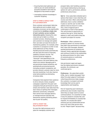 >> Ensuring that email addresses are
valid so you can avoid sending to
accounts included in lists that are
designed to trap emails as spam
>> Leveraging customer knowledge in
customer targeting
Step 3: Form a Single View
of Customer Data
Once customer and prospect data has
been gathered and scrubbed, email
campaign processes can be significantly
streamlined by building a single view
of each customer across multiple
interaction points. Keeping this view
clean and up-to-date is a critical,
constant process. Allowing prospects
and customers to manage and update
their own data can ease the burden of
maintaining updates. For example, allow
customers or prospects to enter in new
email addresses as they change.
Handling bounced emails automatically
will also ease the strain of manually
updating customer records. The
records should be flagged as
“bounced”—and depending on the
type of bounce, the email address may
need to be cleared. Managing opt-in
and permission-based marketing, and
automatically processing bounces
(including recipient complaints), will
provide relevant customer data for more
discrete marketing. It will also improve
email deliverability by eliminating
erroneous data.
Companies that segment their audience
to drive relevant, timely, targeted
campaigns outperform the pack—and
companies that get permission to send
emails and maintain clean data have the
best chance of getting their messages
delivered. Conversely, companies
that cannot track message delivery
or manage bounces typically find
themselves wasting marketing dollars
due to poor list quality.
Step 4: Start the
Relationship Right
As soon the right processes are in
place for managing customer and
prospect data, start building a positive,
trust-based relationship by shoring up
options for opt-in, permissions, delivery
preferences and privacy:
Opt-In – Give subscribers detailed opt-in
options that make it clear what they will
receive and when. When collecting email
addresses, have a syntax validation
in place or ask the user to enter their
address twice to ensure it is valid.
Also, send a triggered opt-in
confirmation e-mail to that address.
This will provide an opportunity to
reinforce the opt-in, verify that the
address is valid, and confirm what the
recipient can expect to receive.
Permission – When customers or
prospects opted in to receive emails,
they didn’t give permission to overload
their inbox with messages. Respect
granted permissions by sending only
relevant, timely, appropriate messages—
and continue to build on the relationship
by asking permission for other types
of communications or confirming
frequency preferences.
Ask permission—again and again.
Use the highest permission standard
possible. At a minimum, use
confirmed opt-in.
Preferences – Do subscribers prefer
HTML, text or mobile messages? How
often? On what subjects? Continually
collecting preferences helps engage
the customer or prospect and build
knowledge that can be used in
segmentation and targeting.
Part of respecting each individual’s
preferences also includes respecting
when they no longer want to receive
communications. It is essential to make
it easy for people to unsubscribe, and
to respond immediately to unsubscribe
requests. An unsubscribe option
removes just one uninterested person
from a list—but if that person were
to click “Report Spam” because they
 