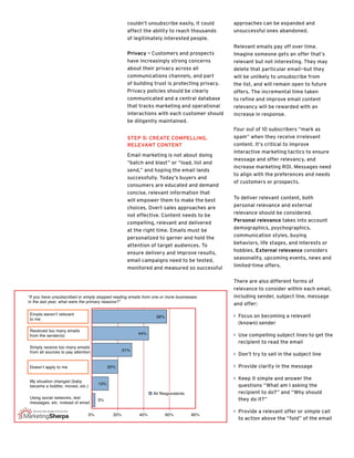 couldn’t unsubscribe easily, it could
affect the ability to reach thousands
of legitimately interested people.
Privacy – Customers and prospects
have increasingly strong concerns
about their privacy across all
communications channels, and part
of building trust is protecting privacy.
Privacy policies should be clearly
communicated and a central database
that tracks marketing and operational
interactions with each customer should
be diligently maintained.
Step 5: Create Compelling,
Relevant Content
Email marketing is not about doing
“batch and blast” or “load, list and
send,” and hoping the email lands
successfully. Today’s buyers and
consumers are educated and demand
concise, relevant information that
will empower them to make the best
choices. Overt sales approaches are
not effective. Content needs to be
compelling, relevant and delivered
at the right time. Emails must be
personalized to garner and hold the
attention of target audiences. To
ensure delivery and improve results,
email campaigns need to be tested,
monitored and measured so successful
approaches can be expanded and
unsuccessful ones abandoned.
Relevant emails pay off over time.
Imagine someone gets an offer that’s
relevant but not interesting. They may
delete that particular email—but they
will be unlikely to unsubscribe from
the list, and will remain open to future
offers. The incremental time taken
to refine and improve email content
relevancy will be rewarded with an
increase in response.
Four out of 10 subscribers “mark as
spam” when they receive irrelevant
content. It’s critical to improve
interactive marketing tactics to ensure
message and offer relevancy, and
increase marketing ROI. Messages need
to align with the preferences and needs
of customers or prospects.
To deliver relevant content, both
personal relevance and external
relevance should be considered.
Personal relevance takes into account
demographics, psychographics,
communication styles, buying
behaviors, life stages, and interests or
hobbies. External relevance considers
seasonality, upcoming events, news and
limited-time offers.
There are also different forms of
relevance to consider within each email,
including sender, subject line, message
and offer:
>> Focus on becoming a relevant
(known) sender
>> Use compelling subject lines to get the
recipient to read the email
>> Don’t try to sell in the subject line
>> Provide clarity in the message
>> Keep it simple and answer the
questions “What am I asking the
recipient to do?” and “Why should
they do it?”
>> Provide a relevant offer or simple call
to action above the “fold” of the email
“If you have unsubscribed or simply stopped reading emails from one or more businesses
in the last year, what were the primary reasons?”
Emails weren’t relevant
to me
Received too many emails
from the sender(s)
Simply receive too many emails
from all sources to pay attention
Doesn’t apply to me
My situation changed (baby
became a toddler, moved, etc.)
Using social networks, text
messages, etc. instead of email
0% 20% 40% 60% 80%
All Respondents
58%
44%
31%
20%
13%
3%
 