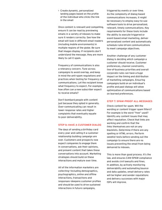 >> Create dynamic, personalized
landing pages based on the profile
of the individual who clicks the link
in the email
Once content is relevant and compelling,
ensure it can be read by previewing
emails in a variety of inboxes to make
sure it renders correctly. See how the
email will look in different email readers
(including mobile environments) in
multiple regions of the globe. Be sure
that images display. If recipients don’t
understand the message, they are more
likely to call it spam.
Frequency of communications is also
a relevancy concern. Tune across
campaigns to avoid overlap, and keep
in mind the anti-spam regulations and
practices when testing for frequency of
communications. Let the recipient know
what frequency to expect. For example,
how often can a new subscriber expect
to receive emails?
Don’t bombard people with content
just because they opted in generally.
Over-communicating can result in
lower response rates and higher
complaints that eventually equate
to poor deliverability.
Step 6: Have a Customer Dialog
The days of sending a birthday card
every year and calling it a customer
relationship building campaign are
over. Customers and prospects now
expect companies to engage them
in conversations, ask their opinions,
and present content that takes these
conversations into account. Marketing
strategies should build on these
interactions and mature over time.
All of the information marketers are
collecting—including demographics,
psychographics, online and offline
interactions, transactions and
responses—deepens customer profiles
and should be used to drive sustained
interactions in future campaigns,
triggered by events or over time.
As the complexity of dialog-based
communications increases, it might
be necessary to employ easy-to-use
software tools to drive personalized,
relevant, timely communications. Key
requirements for these tools include
the ability to execute triggered or
event-based email marketing, deliver
personalized content and automatically
schedule rules-driven communications
to meet campaign objectives.
Another challenge of any customer
dialog is deciding which campaign a
customer should receive. Customer
preferences, channel constraints,
line-of-business priorities and overall
corporate rules can have a huge
impact on the timing and distribution
of marketing campaigns. Ensuring
campaigns build on an individual’s
profile and past dialogs will allow
optimization of communications based
on learned preferences.
Step 7: Spam-Proof All Messages
Check content for spam. Will the
wording or content trigger spam filters?
For example is the word “free” used?
Identify any content issues that may
affect reputation. Check that links are
working and confirm that the
links themselves are not on any
blacklists. Determine if there are any
spelling or HTML errors. Perform
seedlist tests before sending out the
campaign to ensure there are no
issues preventing the email from being
delivered to inboxes.
This is more than good process. It’s the
law, and ensures CAN-SPAM compliance
and avoids civil lawsuits and fines.
In addition, by actively monitoring
deliverability and automating bounce
and data updates, email delivery rates
will be higher and sender reputations
and delivery successes with major
ISPs will improve.
 