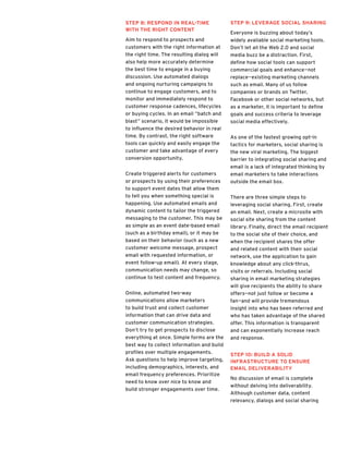 Step 8: Respond in Real-Time
with the Right Content
Aim to respond to prospects and
customers with the right information at
the right time. The resulting dialog will
also help more accurately determine
the best time to engage in a buying
discussion. Use automated dialogs
and ongoing nurturing campaigns to
continue to engage customers, and to
monitor and immediately respond to
customer response cadences, lifecycles
or buying cycles. In an email “batch and
blast” scenario, it would be impossible
to influence the desired behavior in real
time. By contrast, the right software
tools can quickly and easily engage the
customer and take advantage of every
conversion opportunity.
Create triggered alerts for customers
or prospects by using their preferences
to support event dates that allow them
to tell you when something special is
happening. Use automated emails and
dynamic content to tailor the triggered
messaging to the customer. This may be
as simple as an event date-based email
(such as a birthday email), or it may be
based on their behavior (such as a new
customer welcome message, prospect
email with requested information, or
event follow-up email). At every stage,
communication needs may change, so
continue to test content and frequency.
Online, automated two-way
communications allow marketers
to build trust and collect customer
information that can drive data and
customer communication strategies.
Don’t try to get prospects to disclose
everything at once. Simple forms are the
best way to collect information and build
profiles over multiple engagements.
Ask questions to help improve targeting,
including demographics, interests, and
email frequency preferences. Prioritize
need to know over nice to know and
build stronger engagements over time.
Step 9: Leverage Social Sharing
Everyone is buzzing about today’s
widely available social marketing tools.
Don’t let all the Web 2.0 and social
media buzz be a distraction. First,
define how social tools can support
commercial goals and enhance—not
replace—existing marketing channels
such as email. Many of us follow
companies or brands on Twitter,
Facebook or other social networks, but
as a marketer, it is important to define
goals and success criteria to leverage
social media effectively.
As one of the fastest growing opt-in
tactics for marketers, social sharing is
the new viral marketing. The biggest
barrier to integrating social sharing and
email is a lack of integrated thinking by
email marketers to take interactions
outside the email box.
There are three simple steps to
leveraging social sharing. First, create
an email. Next, create a microsite with
social site sharing from the content
library. Finally, direct the email recipient
to the social site of their choice, and
when the recipient shares the offer
and related content with their social
network, use the application to gain
knowledge about any click-thrus,
visits or referrals. Including social
sharing in email marketing strategies
will give recipients the ability to share
offers—not just follow or become a
fan—and will provide tremendous
insight into who has been referred and
who has taken advantage of the shared
offer. This information is transparent
and can exponentially increase reach
and response.
Step 10: Build a Solid
Infrastructure to Ensure
Email Deliverability
No discussion of email is complete
without delving into deliverability.
Although customer data, content
relevancy, dialogs and social sharing
 