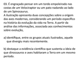 03. É engraçado pensar em um tordo empoleirado nas
costas de um Velociraptor ou um pato nadando ao lado
de um Spinosaurus.
A ilustração apresenta duas concepções sobre a origem
das aves modernas, considerando um período especíﬁco
na história da evolução da vida na Terra. A partir da
análise das informações, associada aos conhecimentos
sobre evolução,
a) identiﬁque, entre os grupos atuais ilustrados, aquele
que divergiu mais recentemente.

b) destaque a evidência cientíﬁca que sustenta a ideia de
que dinossauros e aves habitaram a Terra em um mesmo
período.

 
