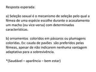 Resposta esperada:
a) Seleção sexual é o mecanismo de seleção pelo qual a
fêmea de uma espécie escolhe durante o acasalamento
um macho (ou vice-versa) com determinadas
características.
b) ornamentos coloridos em pássaros ou plumagens
coloridas. Ex: cauda de pavões são preferidos pelas
fêmeas, apesar de não indicarem nenhuma vantagem
adaptativa para a sobrevivência.
*(Saudável – aparência – bem estar)

 