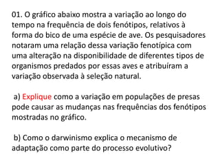 01. O gráfico abaixo mostra a variação ao longo do
tempo na frequência de dois fenótipos, relativos à
forma do bico de uma espécie de ave. Os pesquisadores
notaram uma relação dessa variação fenotípica com
uma alteração na disponibilidade de diferentes tipos de
organismos predados por essas aves e atribuíram a
variação observada à seleção natural.
a) Explique como a variação em populações de presas
pode causar as mudanças nas frequências dos fenótipos
mostradas no gráfico.
b) Como o darwinismo explica o mecanismo de
adaptação como parte do processo evolutivo?

 