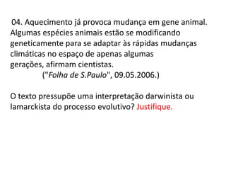 04. Aquecimento já provoca mudança em gene animal.
Algumas espécies animais estão se modificando
geneticamente para se adaptar às rápidas mudanças
climáticas no espaço de apenas algumas
gerações, afirmam cientistas.
("Folha de S.Paulo", 09.05.2006.)
O texto pressupõe uma interpretação darwinista ou
lamarckista do processo evolutivo? Justifique.

 