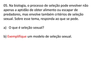 05. Na biologia, o processo de seleção pode envolver não
apenas a aptidão de obter alimento ou escapar de
predadores, mas envolve também critérios de seleção
sexual. Sobre esse tema, responda ao que se pede.
a) O que é seleção sexual?
b) Exemplifique um modelo de seleção sexual.

 