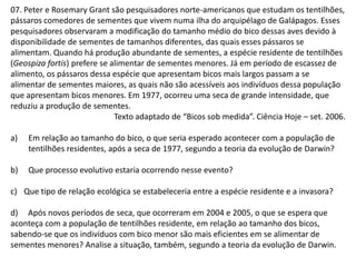 07. Peter e Rosemary Grant são pesquisadores norte-americanos que estudam os tentilhões,
pássaros comedores de sementes que vivem numa ilha do arquipélago de Galápagos. Esses
pesquisadores observaram a modificação do tamanho médio do bico dessas aves devido à
disponibilidade de sementes de tamanhos diferentes, das quais esses pássaros se
alimentam. Quando há produção abundante de sementes, a espécie residente de tentilhões
(Geospiza fortis) prefere se alimentar de sementes menores. Já em período de escassez de
alimento, os pássaros dessa espécie que apresentam bicos mais largos passam a se
alimentar de sementes maiores, as quais não são acessíveis aos indivíduos dessa população
que apresentam bicos menores. Em 1977, ocorreu uma seca de grande intensidade, que
reduziu a produção de sementes.
Texto adaptado de “Bicos sob medida”. Ciência Hoje – set. 2006.
a)

Em relação ao tamanho do bico, o que seria esperado acontecer com a população de
tentilhões residentes, após a seca de 1977, segundo a teoria da evolução de Darwin?

b)

Que processo evolutivo estaria ocorrendo nesse evento?

c) Que tipo de relação ecológica se estabeleceria entre a espécie residente e a invasora?
d) Após novos períodos de seca, que ocorreram em 2004 e 2005, o que se espera que
aconteça com a população de tentilhões residente, em relação ao tamanho dos bicos,
sabendo-se que os indivíduos com bico menor são mais eficientes em se alimentar de
sementes menores? Analise a situação, também, segundo a teoria da evolução de Darwin.

 
