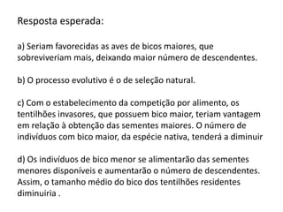 Resposta esperada:
a) Seriam favorecidas as aves de bicos maiores, que
sobreviveriam mais, deixando maior número de descendentes.
b) O processo evolutivo é o de seleção natural.
c) Com o estabelecimento da competição por alimento, os
tentilhões invasores, que possuem bico maior, teriam vantagem
em relação à obtenção das sementes maiores. O número de
indivíduos com bico maior, da espécie nativa, tenderá a diminuir
d) Os indivíduos de bico menor se alimentarão das sementes
menores disponíveis e aumentarão o número de descendentes.
Assim, o tamanho médio do bico dos tentilhões residentes
diminuiria .

 