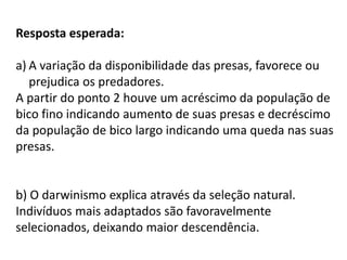 Resposta esperada:
a) A variação da disponibilidade das presas, favorece ou
prejudica os predadores.
A partir do ponto 2 houve um acréscimo da população de
bico fino indicando aumento de suas presas e decréscimo
da população de bico largo indicando uma queda nas suas
presas.

b) O darwinismo explica através da seleção natural.
Indivíduos mais adaptados são favoravelmente
selecionados, deixando maior descendência.

 