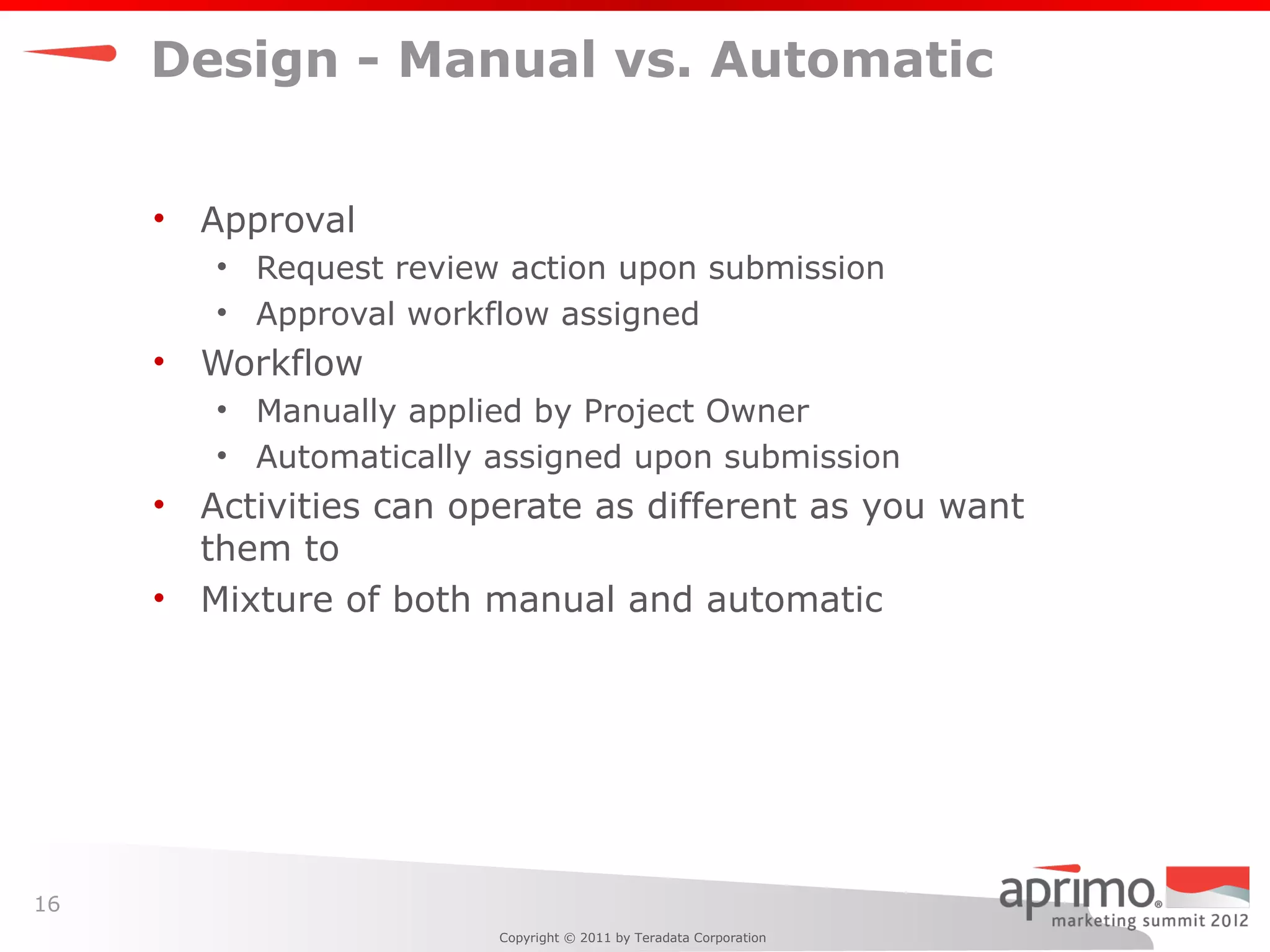 Design - Manual vs. Automatic


     •   Approval
         • Request review action upon submission
         • Approval workflow assigned
     •   Workflow
         • Manually applied by Project Owner
         • Automatically assigned upon submission
     •   Activities can operate as different as you want
         them to
     •   Mixture of both manual and automatic




16
                          Copyright © 2011 by Teradata Corporation
 