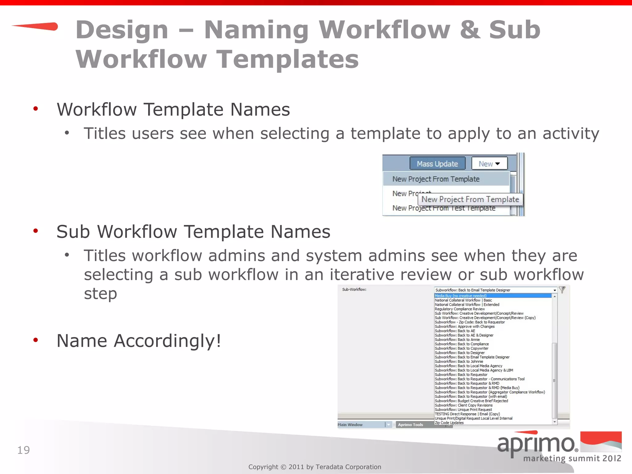 Design – Naming Workflow & Sub
          Workflow Templates
     •   Workflow Template Names
         • Titles users see when selecting a template to apply to an activity




     •   Sub Workflow Template Names
         • Titles workflow admins and system admins see when they are
           selecting a sub workflow in an iterative review or sub workflow
           step

     •   Name Accordingly!




19
                                Copyright © 2011 by Teradata Corporation
 