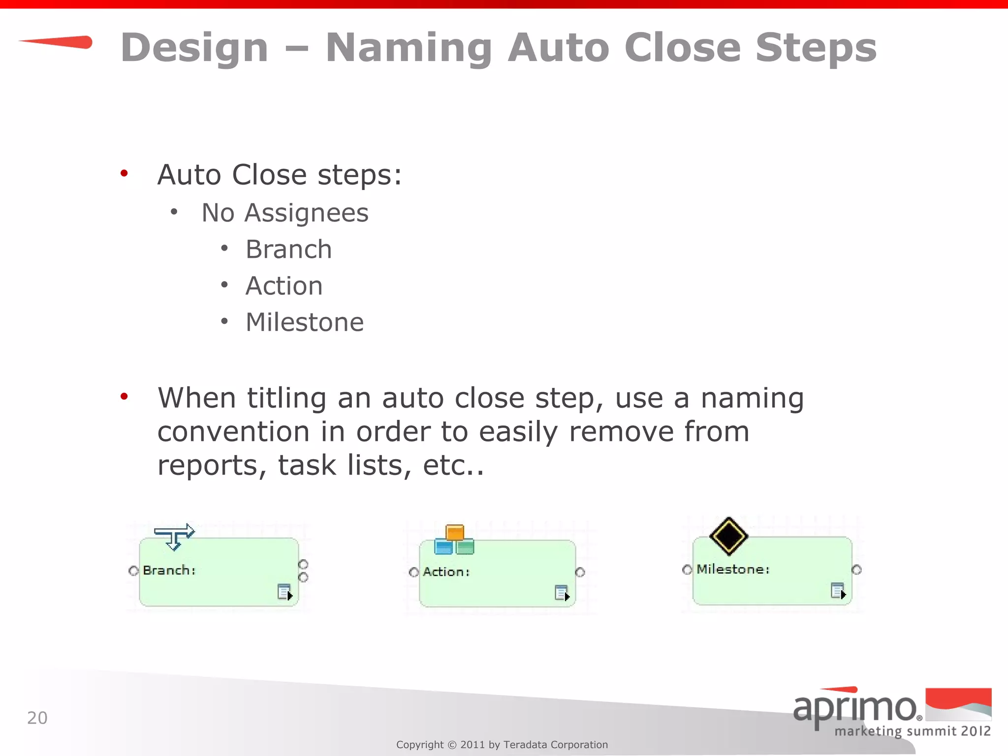Design – Naming Auto Close Steps


     •   Auto Close steps:
         • No   Assignees
            •   Branch
            •   Action
            •   Milestone

     •   When titling an auto close step, use a naming
         convention in order to easily remove from
         reports, task lists, etc..




20
                            Copyright © 2011 by Teradata Corporation
 