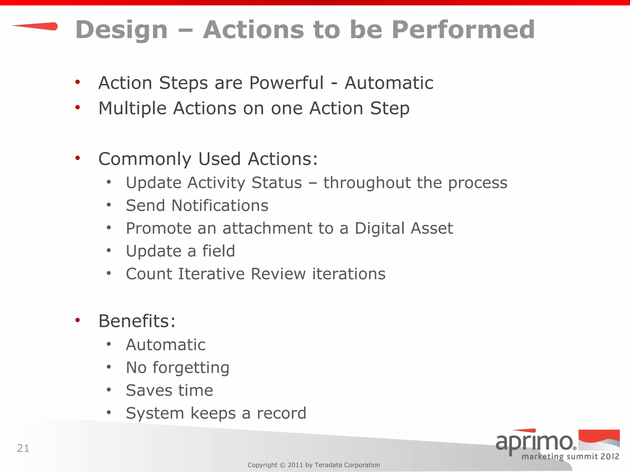 Design – Actions to be Performed

     •   Action Steps are Powerful - Automatic
     •   Multiple Actions on one Action Step

     •   Commonly Used Actions:
         •   Update Activity Status – throughout the process
         •   Send Notifications
         •   Promote an attachment to a Digital Asset
         •   Update a field
         •   Count Iterative Review iterations

     •   Benefits:
         •   Automatic
         •   No forgetting
         •   Saves time
         •   System keeps a record

21
                            Copyright © 2011 by Teradata Corporation
 