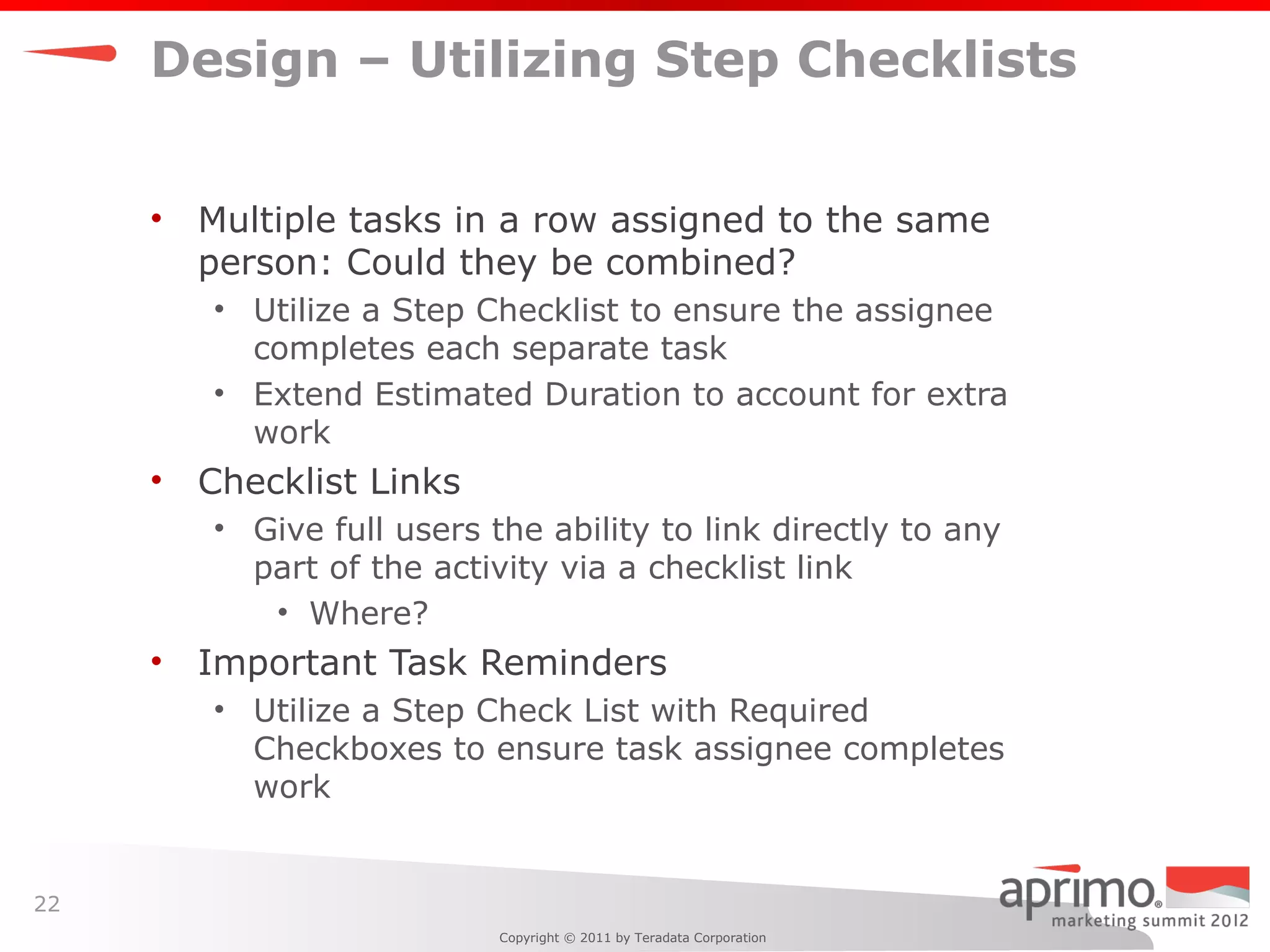 Design – Utilizing Step Checklists


     •   Multiple tasks in a row assigned to the same
         person: Could they be combined?
         • Utilize a Step Checklist to ensure the assignee
           completes each separate task
         • Extend Estimated Duration to account for extra
           work
     •   Checklist Links
         • Give full users the ability to link directly to any
           part of the activity via a checklist link
            • Where?
     •   Important Task Reminders
         • Utilize a Step Check List with Required
           Checkboxes to ensure task assignee completes
           work


22
                            Copyright © 2011 by Teradata Corporation
 
