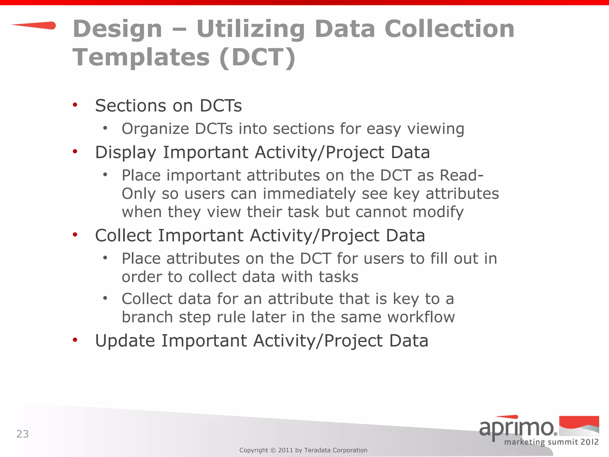 Design – Utilizing Data Collection
     Templates (DCT)
     •   Sections on DCTs
         • Organize DCTs into sections for easy viewing
     •   Display Important Activity/Project Data
         • Place important attributes on the DCT as Read-
           Only so users can immediately see key attributes
           when they view their task but cannot modify
     •   Collect Important Activity/Project Data
         • Place attributes on the DCT for users to fill out in
           order to collect data with tasks
         • Collect data for an attribute that is key to a
           branch step rule later in the same workflow
     •   Update Important Activity/Project Data




23
                           Copyright © 2011 by Teradata Corporation
 